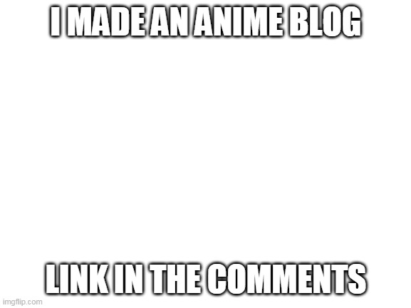 pls do | I MADE AN ANIME BLOG; LINK IN THE COMMENTS | image tagged in blank white template | made w/ Imgflip meme maker