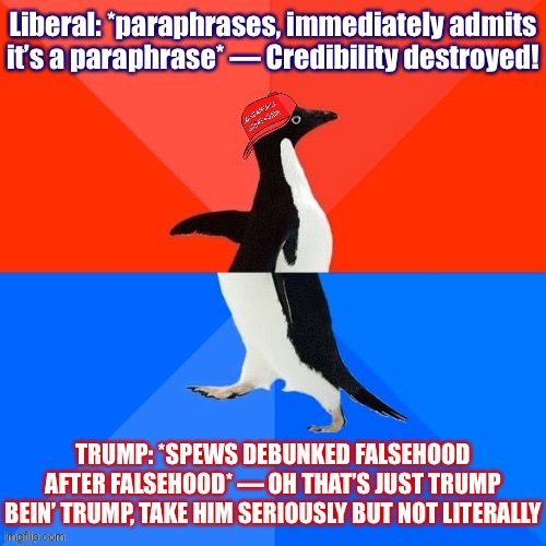 if you wanna come at me for paraphrasing, a little intellectual consistency would be nice | Liberal: *paraphrases, immediately admits it’s a paraphrase* — Credibility destroyed! TRUMP: *SPEWS DEBUNKED FALSEHOOD AFTER FALSEHOOD* — OH THAT’S JUST TRUMP BEIN’ TRUMP, TAKE HIM SERIOUSLY BUT NOT LITERALLY | image tagged in socially awesome awkward penguin maga hat | made w/ Imgflip meme maker