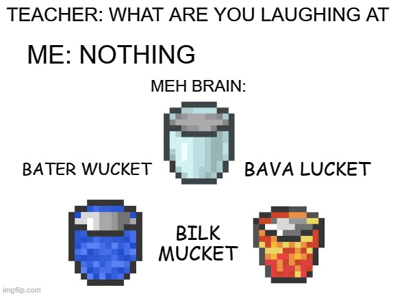 Three types of reversed buckets | TEACHER: WHAT ARE YOU LAUGHING AT; ME: NOTHING; MEH BRAIN:; BATER WUCKET; BAVA LUCKET; BILK MUCKET | image tagged in blank white template,memes,three types of buckets | made w/ Imgflip meme maker