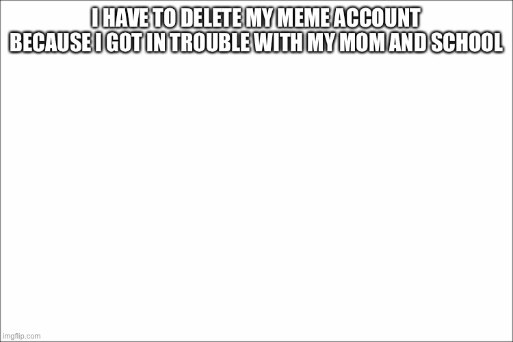 sad :( | I HAVE TO DELETE MY MEME ACCOUNT BECAUSE I GOT IN TROUBLE WITH MY MOM AND SCHOOL | image tagged in white | made w/ Imgflip meme maker
