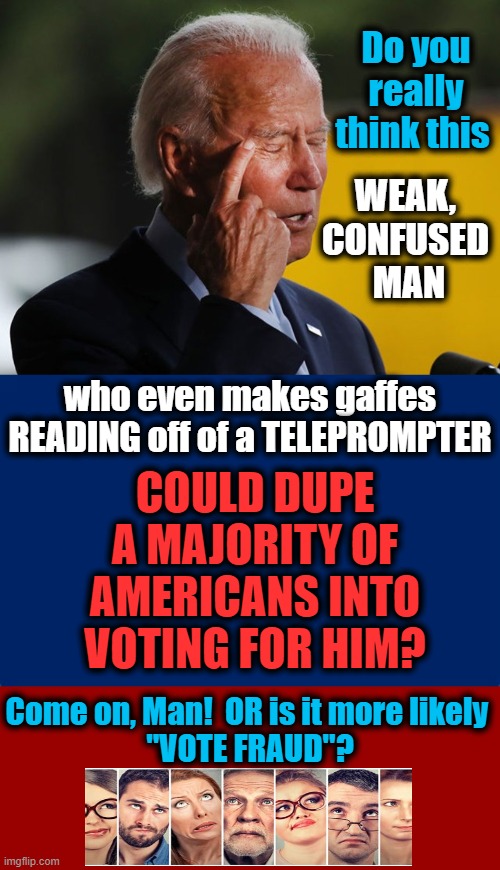 I Am Going With Door #2...Vote Fraud | Do you really think this; WEAK, 
CONFUSED 
MAN; COULD DUPE A MAJORITY OF AMERICANS INTO VOTING FOR HIM? who even makes gaffes READING off of a TELEPROMPTER; Come on, Man!  OR is it more likely 
"VOTE FRAUD"? | image tagged in politics,political meme,joe biden,dementia,americans,election fraud | made w/ Imgflip meme maker