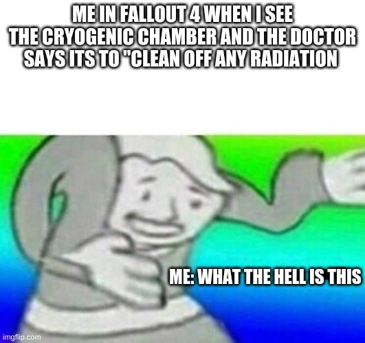 Fallout What thy f*ck | ME IN FALLOUT 4 WHEN I SEE THE CRYOGENIC CHAMBER AND THE DOCTOR SAYS ITS TO "CLEAN OFF ANY RADIATION; ME: WHAT THE HELL IS THIS | image tagged in fallout what thy f ck | made w/ Imgflip meme maker