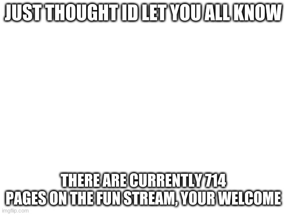 just thought id say this (cuz why not) | JUST THOUGHT ID LET YOU ALL KNOW; THERE ARE CURRENTLY 714 PAGES ON THE FUN STREAM, YOUR WELCOME | image tagged in blank white template | made w/ Imgflip meme maker