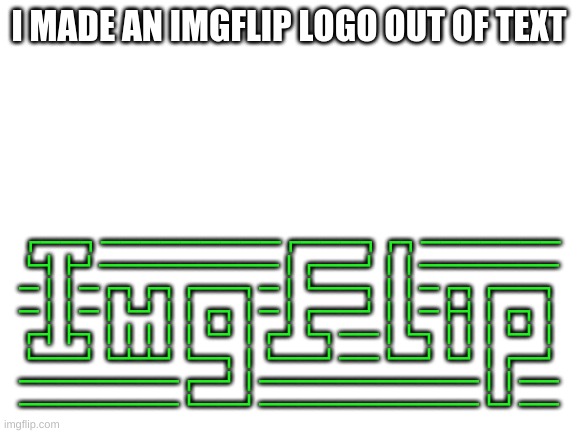 I made a ImgFlip logo with only text | I MADE AN IMGFLIP LOGO OUT OF TEXT; ┏━━┓━━━━━━━━━┏━━━┓┏┓━━━━━━━
┗┫┣┛━━━━━━━━━┃┏━━┛┃┃━━━━━━━
━┃┃━┏┓┏┓┏━━┓━┃┗━━┓┃┃━┏┓┏━━┓
━┃┃━┃┗┛┃┃┏┓┃━┃┏━━┛┃┃━┣┫┃┏┓┃
┏┫┣┓┃┃┃┃┃┗┛┃┏┛┗┓━━┃┗┓┃┃┃┗┛┃
┗━━┛┗┻┻┛┗━┓┃┗━━┛━━┗━┛┗┛┃┏━┛
━━━━━━━━┏━┛┃━━━━━━━━━━━┃┃━━
━━━━━━━━┗━━┛━━━━━━━━━━━┗┛━━ | image tagged in blank white template | made w/ Imgflip meme maker