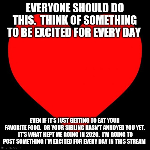 Just do it | EVERYONE SHOULD DO THIS.  THINK OF SOMETHING TO BE EXCITED FOR EVERY DAY; EVEN IF IT'S JUST GETTING TO EAT YOUR FAVORITE FOOD.  OR YOUR SIBLING HASN'T ANNOYED YOU YET.  IT'S WHAT KEPT ME GOING IN 2020.  I'M GOING TO POST SOMETHING I'M EXCITED FOR EVERY DAY IN THIS STREAM | image tagged in heart | made w/ Imgflip meme maker