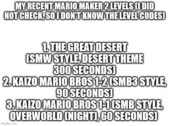 I promise that I will find the level codes | 1. THE GREAT DESERT (SMW STYLE, DESERT THEME 300 SECONDS)
2. KAIZO MARIO BROS 1-2 (SMB3 STYLE, 90 SECONDS)
3. KAIZO MARIO BROS 1-1 (SMB STYLE, OVERWORLD (NIGHT), 60 SECONDS); MY RECENT MARIO MAKER 2 LEVELS (I DID NOT CHECK, SO I DON'T KNOW THE LEVEL CODES) | image tagged in mario maker 2,level expert | made w/ Imgflip meme maker