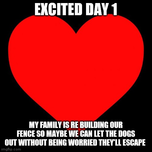 Heart | EXCITED DAY 1; MY FAMILY IS RE BUILDING OUR FENCE SO MAYBE WE CAN LET THE DOGS OUT WITHOUT BEING WORRIED THEY'LL ESCAPE | image tagged in heart | made w/ Imgflip meme maker