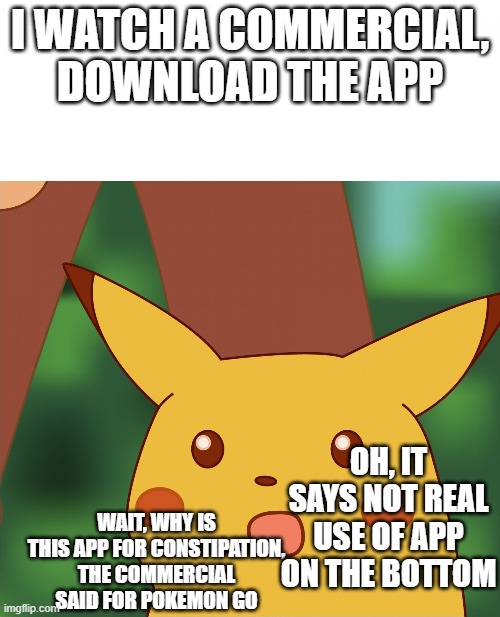 Surprised Pikachu (High Quality) | I WATCH A COMMERCIAL, DOWNLOAD THE APP; OH, IT SAYS NOT REAL USE OF APP ON THE BOTTOM; WAIT, WHY IS THIS APP FOR CONSTIPATION, THE COMMERCIAL SAID FOR POKEMON GO | image tagged in surprised pikachu high quality | made w/ Imgflip meme maker