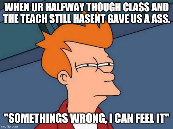 Futurama Fry | WHEN UR HALFWAY THOUGH CLASS AND THE TEACH STILL HASENT GAVE US A ASS. "SOMETHINGS WRONG, I CAN FEEL IT" | image tagged in memes,futurama fry | made w/ Imgflip meme maker