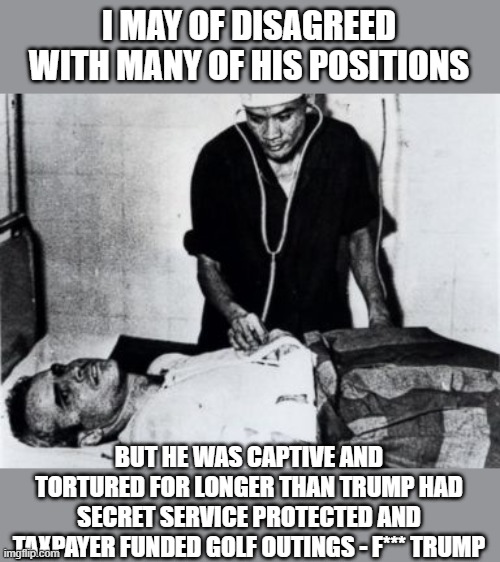 John McCain was tortured | I MAY OF DISAGREED WITH MANY OF HIS POSITIONS BUT HE WAS CAPTIVE AND TORTURED FOR LONGER THAN TRUMP HAD SECRET SERVICE PROTECTED AND TAXPAYE | image tagged in john mccain was tortured | made w/ Imgflip meme maker
