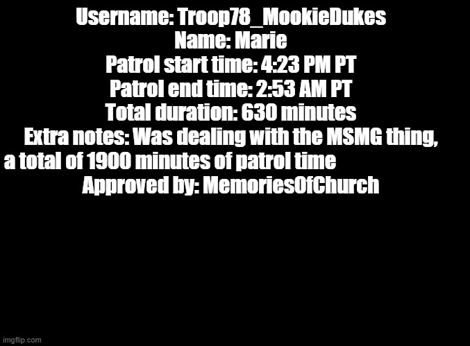 Patrol | Username: Troop78_MookieDukes
Name: Marie
Patrol start time: 4:23 PM PT
Patrol end time: 2:53 AM PT
Total duration: 630 minutes
Extra notes: Was dealing with the MSMG thing, a total of 1900 minutes of patrol time                               
Approved by: MemoriesOfChurch | image tagged in blank black | made w/ Imgflip meme maker