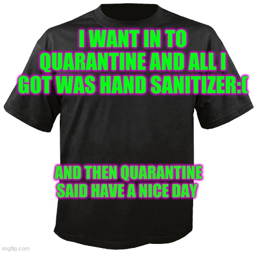 memes | I WANT IN TO QUARANTINE AND ALL I GOT WAS HAND SANITIZER:(; AND THEN QUARANTINE SAID HAVE A NICE DAY | image tagged in blank t-shirt | made w/ Imgflip meme maker