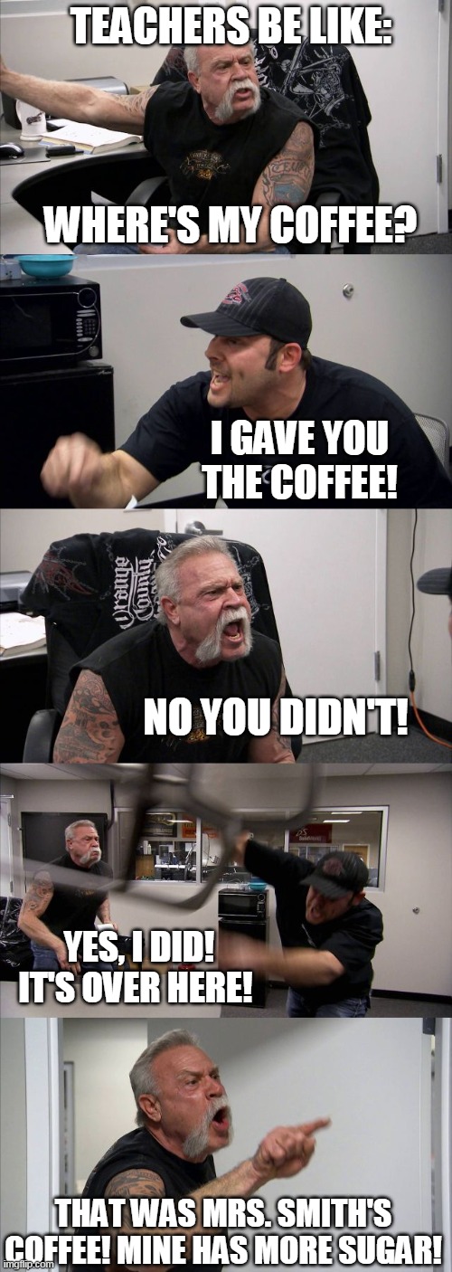 American Chopper Argument Meme | TEACHERS BE LIKE:; WHERE'S MY COFFEE? I GAVE YOU THE COFFEE! NO YOU DIDN'T! YES, I DID! IT'S OVER HERE! THAT WAS MRS. SMITH'S COFFEE! MINE HAS MORE SUGAR! | image tagged in memes,american chopper argument | made w/ Imgflip meme maker
