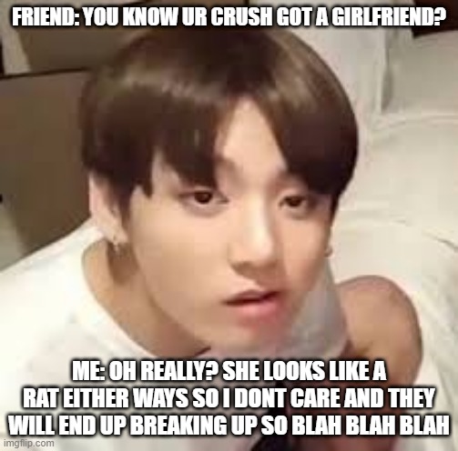 Jeon Jungkook | FRIEND: YOU KNOW UR CRUSH GOT A GIRLFRIEND? ME: OH REALLY? SHE LOOKS LIKE A RAT EITHER WAYS SO I DONT CARE AND THEY WILL END UP BREAKING UP SO BLAH BLAH BLAH | image tagged in jeon jungkook | made w/ Imgflip meme maker