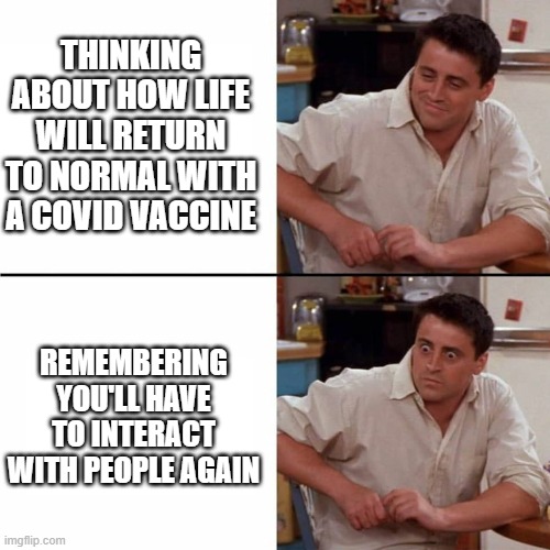 Joey Shocked |  THINKING ABOUT HOW LIFE WILL RETURN TO NORMAL WITH A COVID VACCINE; REMEMBERING YOU'LL HAVE TO INTERACT WITH PEOPLE AGAIN | image tagged in joey shocked,covid,vaccine,introverts | made w/ Imgflip meme maker