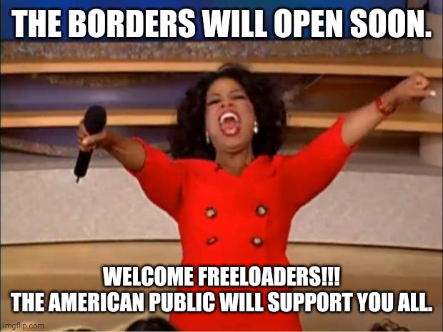 Oprah You Get A | THE BORDERS WILL OPEN SOON. WELCOME FREELOADERS!!!
THE AMERICAN PUBLIC WILL SUPPORT YOU ALL. | image tagged in memes,oprah you get a,borders,freeloaders,biden,harris | made w/ Imgflip meme maker