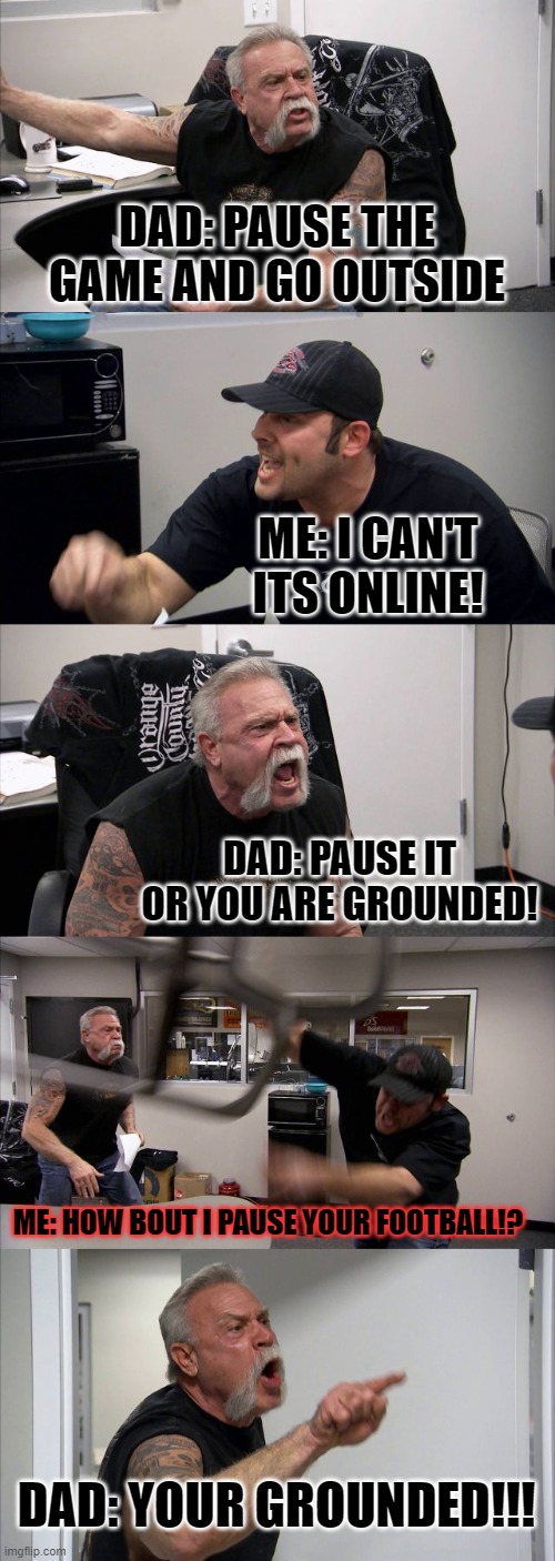 American Chopper Argument Meme | DAD: PAUSE THE GAME AND GO OUTSIDE; ME: I CAN'T ITS ONLINE! DAD: PAUSE IT OR YOU ARE GROUNDED! ME: HOW BOUT I PAUSE YOUR FOOTBALL!? DAD: YOUR GROUNDED!!! | image tagged in memes,american chopper argument | made w/ Imgflip meme maker