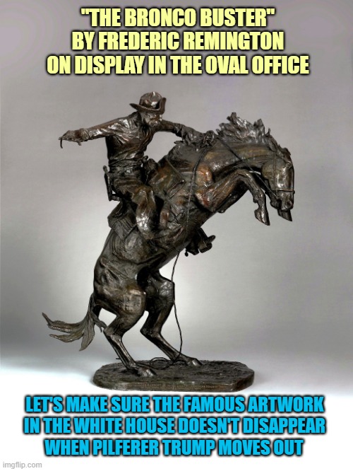 Let's inventory the priceless White House artwork before Trump moves out! | "THE BRONCO BUSTER" BY FREDERIC REMINGTON
ON DISPLAY IN THE OVAL OFFICE; LET'S MAKE SURE THE FAMOUS ARTWORK
IN THE WHITE HOUSE DOESN'T DISAPPEAR; WHEN PILFERER TRUMP MOVES OUT | image tagged in donald trump you're fired,white house,national treasures,artwork,frederic remington | made w/ Imgflip meme maker
