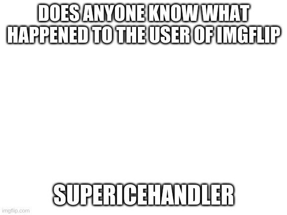 He deleted his account today. IDK why. | DOES ANYONE KNOW WHAT HAPPENED TO THE USER OF IMGFLIP; SUPERICEHANDLER | image tagged in blank white template,supericehandler | made w/ Imgflip meme maker