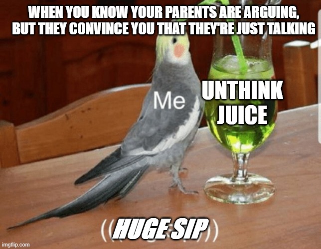 Unthink juice | WHEN YOU KNOW YOUR PARENTS ARE ARGUING, BUT THEY CONVINCE YOU THAT THEY'RE JUST TALKING; UNTHINK JUICE; HUGE SIP | image tagged in unsee juice | made w/ Imgflip meme maker