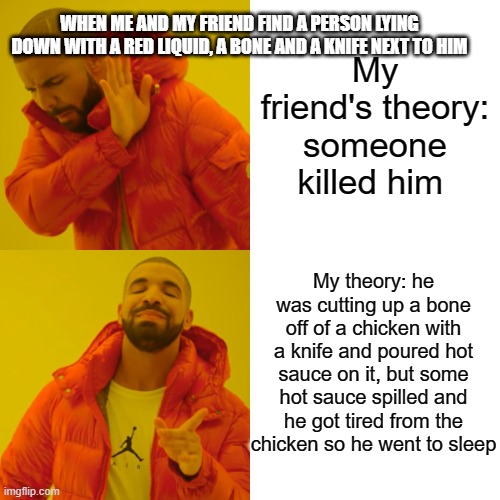 Drake Hotline Bling | WHEN ME AND MY FRIEND FIND A PERSON LYING DOWN WITH A RED LIQUID, A BONE AND A KNIFE NEXT TO HIM; My friend's theory: someone killed him; My theory: he was cutting up a bone off of a chicken with a knife and poured hot sauce on it, but some hot sauce spilled and he got tired from the chicken so he went to sleep | image tagged in memes,drake hotline bling | made w/ Imgflip meme maker