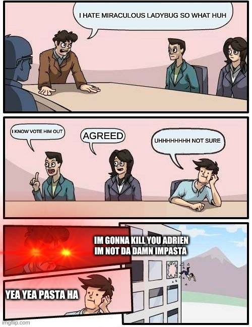 Boardroom Meeting Suggestion | I HATE MIRACULOUS LADYBUG SO WHAT HUH; I KNOW VOTE HIM OUT; AGREED; UHHHHHHHH NOT SURE; IM GONNA KILL YOU ADRIEN IM NOT DA DAMN IMPASTA; YEA YEA PASTA HA | image tagged in memes,boardroom meeting suggestion | made w/ Imgflip meme maker