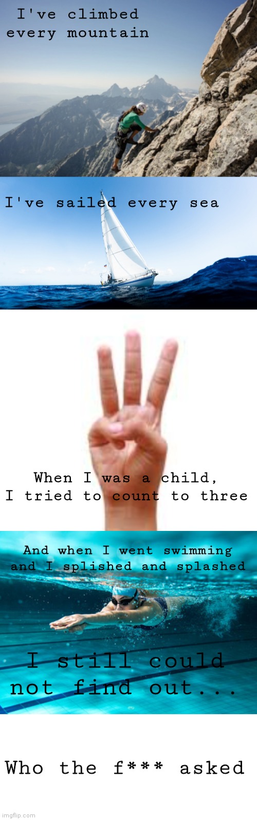 I've climbed every mountain; I've sailed every sea; When I was a child, I tried to count to three; And when I went swimming and I splished and splashed; I still could not find out... Who the f*** asked | image tagged in blank white template | made w/ Imgflip meme maker