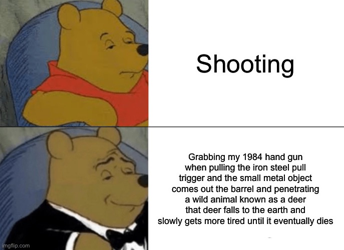 Tuxedo Winnie The Pooh Meme | Shooting; Grabbing my 1984 hand gun when pulling the iron steel pull trigger and the small metal object comes out the barrel and penetrating a wild animal known as a deer that deer falls to the earth and slowly gets more tired until it eventually dies | image tagged in memes,tuxedo winnie the pooh | made w/ Imgflip meme maker