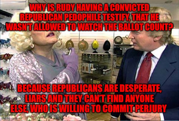 Trump rudy giuliana drag queen transvestite gay | WHY IS RUDY HAVING A CONVICTED REPUBLICAN PEDOPHILE TESTIFY, THAT HE WASN’T ALLOWED TO WATCH THE BALLOT COUNT? BECAUSE REPUBLICANS ARE DESPERATE, LIARS AND THEY CAN’T FIND ANYONE ELSE, WHO IS WILLING TO COMMIT PERJURY | image tagged in trump rudy giuliana drag queen transvestite gay | made w/ Imgflip meme maker