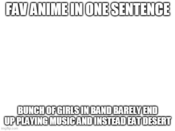 try to guess it | FAV ANIME IN ONE SENTENCE; BUNCH OF GIRLS IN BAND BARELY END UP PLAYING MUSIC AND INSTEAD EAT DESERT | image tagged in blank white template | made w/ Imgflip meme maker