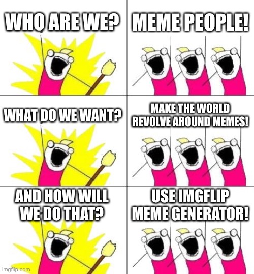 Meme all the things! | WHO ARE WE? MEME PEOPLE! WHAT DO WE WANT? MAKE THE WORLD REVOLVE AROUND MEMES! AND HOW WILL WE DO THAT? USE IMGFLIP MEME GENERATOR! | image tagged in memes,what do we want 3 | made w/ Imgflip meme maker