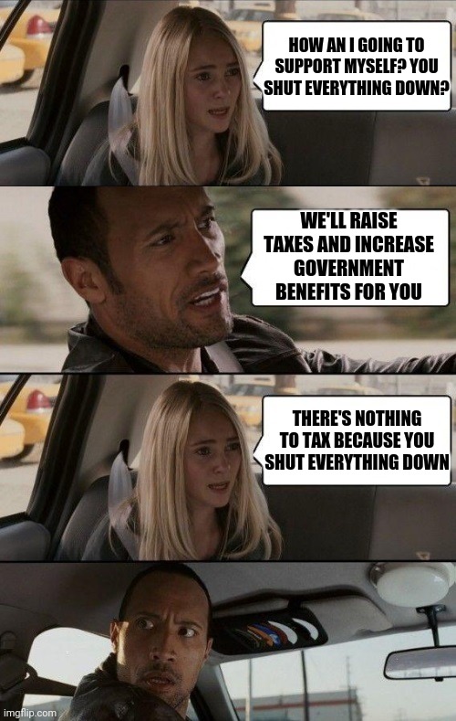 Rock Driving Longer | HOW AN I GOING TO SUPPORT MYSELF? YOU SHUT EVERYTHING DOWN? WE'LL RAISE TAXES AND INCREASE GOVERNMENT BENEFITS FOR YOU; THERE'S NOTHING TO TAX BECAUSE YOU SHUT EVERYTHING DOWN | image tagged in rock driving longer | made w/ Imgflip meme maker