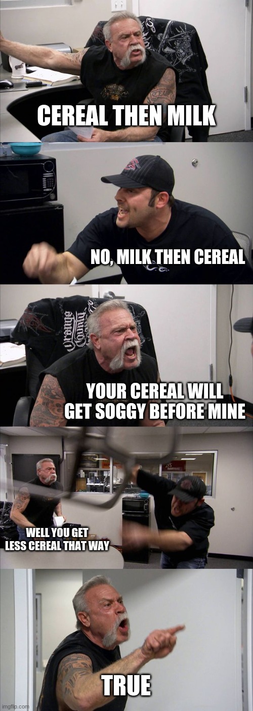 Which do you prefer? | CEREAL THEN MILK; NO, MILK THEN CEREAL; YOUR CEREAL WILL GET SOGGY BEFORE MINE; WELL YOU GET LESS CEREAL THAT WAY; TRUE | image tagged in memes,american chopper argument | made w/ Imgflip meme maker