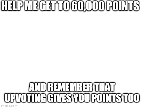 Help me plz | HELP ME GET TO 60,000 POINTS; AND REMEMBER THAT UPVOTING GIVES YOU POINTS TOO | image tagged in blank white template | made w/ Imgflip meme maker