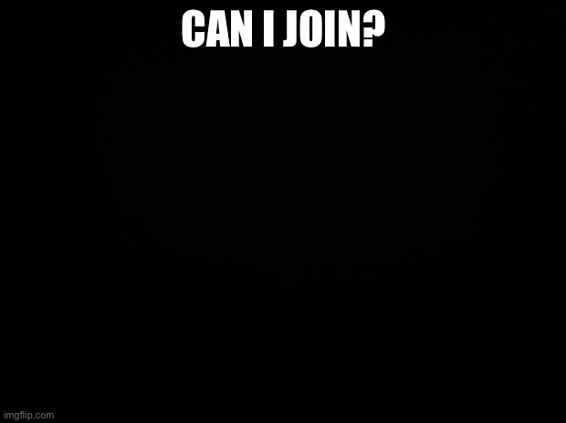 Black background | CAN I JOIN? | image tagged in black background | made w/ Imgflip meme maker