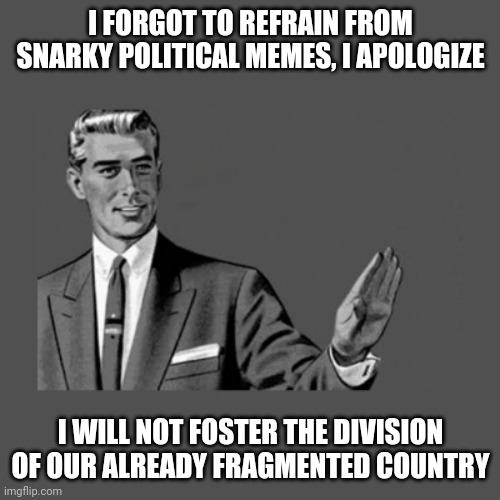 Apologies....I don't want to create more animosity. | I FORGOT TO REFRAIN FROM SNARKY POLITICAL MEMES, I APOLOGIZE; I WILL NOT FOSTER THE DIVISION OF OUR ALREADY FRAGMENTED COUNTRY | image tagged in kill yourself guy on mental health,election 2020,election | made w/ Imgflip meme maker