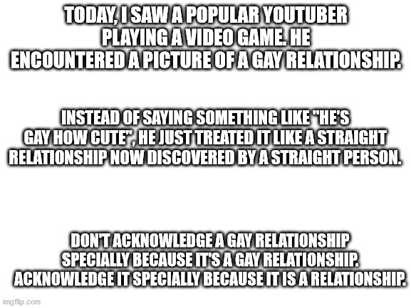 Jacksepticeye is defending us. |  TODAY, I SAW A POPULAR YOUTUBER PLAYING A VIDEO GAME. HE ENCOUNTERED A PICTURE OF A GAY RELATIONSHIP. INSTEAD OF SAYING SOMETHING LIKE "HE'S GAY HOW CUTE", HE JUST TREATED IT LIKE A STRAIGHT RELATIONSHIP NOW DISCOVERED BY A STRAIGHT PERSON. DON'T ACKNOWLEDGE A GAY RELATIONSHIP SPECIALLY BECAUSE IT'S A GAY RELATIONSHIP. ACKNOWLEDGE IT SPECIALLY BECAUSE IT IS A RELATIONSHIP. | image tagged in blank white template | made w/ Imgflip meme maker