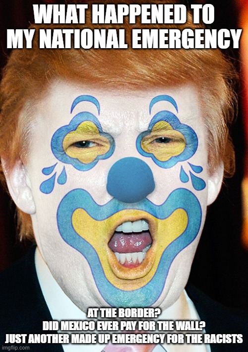 clown trump | WHAT HAPPENED TO MY NATIONAL EMERGENCY; AT THE BORDER? 

DID MEXICO EVER PAY FOR THE WALL?
JUST ANOTHER MADE UP EMERGENCY FOR THE RACISTS | image tagged in clown trump | made w/ Imgflip meme maker