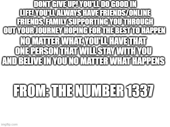 1337 | DONT GIVE UP! YOU'LL DO GOOD IN LIFE! YOU'LL ALWAYS HAVE FRIENDS/ONLINE FRIENDS, FAMILY SUPPORTING YOU THROUGH OUT YOUR JOURNEY HOPING FOR THE BEST TO HAPPEN; NO MATTER WHAT, YOU'LL HAVE THAT ONE PERSON THAT WILL STAY WITH YOU AND BELIVE IN YOU NO MATTER WHAT HAPPENS; FROM: THE NUMBER 1337 | image tagged in blank white template | made w/ Imgflip meme maker