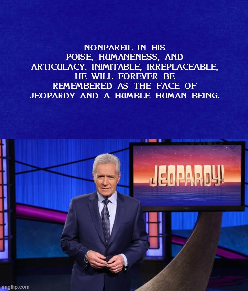 Without question: Who is Alex Trebek. Requiescat In Pace | NONPAREIL IN HIS POISE, HUMANENESS, AND ARTICULACY. INIMITABLE, IRREPLACEABLE, HE WILL FOREVER BE REMEMBERED AS THE FACE OF JEOPARDY AND A HUMBLE HUMAN BEING. | image tagged in alex trebek,jeopardy,rest in peace | made w/ Imgflip meme maker