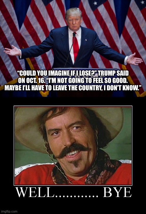 “COULD YOU IMAGINE IF I LOSE?” TRUMP SAID ON OCT. 16. “I’M NOT GOING TO FEEL SO GOOD. MAYBE I’LL HAVE TO LEAVE THE COUNTRY, I DON’T KNOW.” | image tagged in donald trump,well bye | made w/ Imgflip meme maker
