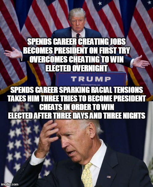 A Man-to-Man Comparison |  SPENDS CAREER CREATING JOBS
BECOMES PRESIDENT ON FIRST TRY
OVERCOMES CHEATING TO WIN
ELECTED OVERNIGHT; SPENDS CAREER SPARKING RACIAL TENSIONS
TAKES HIM THREE TRIES TO BECOME PRESIDENT
CHEATS IN ORDER TO WIN
ELECTED AFTER THREE DAYS AND THREE NIGHTS | image tagged in donald trump,joe biden worries,joe biden,donald trump approves,2020 elections,president | made w/ Imgflip meme maker