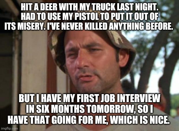 So I Got That Goin For Me Which Is Nice Meme | HIT A DEER WITH MY TRUCK LAST NIGHT. HAD TO USE MY PISTOL TO PUT IT OUT OF ITS MISERY. I'VE NEVER KILLED ANYTHING BEFORE. BUT I HAVE MY FIRST JOB INTERVIEW IN SIX MONTHS TOMORROW, SO I HAVE THAT GOING FOR ME, WHICH IS NICE. | image tagged in memes,so i got that goin for me which is nice | made w/ Imgflip meme maker