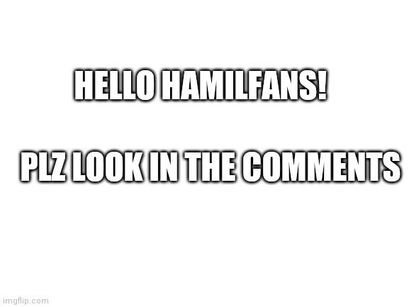 If ur not interested in political memes then u don't have to check it out | HELLO HAMILFANS! PLZ LOOK IN THE COMMENTS | image tagged in blank white template | made w/ Imgflip meme maker