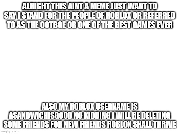 Blank White Template | ALRIGHT THIS AINT A MEME JUST WANT TO SAY I STAND FOR THE PEOPLE OF ROBLOX OR REFERRED TO AS THE OOTBGE OR ONE OF THE BEST GAMES EVER; ALSO MY ROBLOX USERNAME IS ASANDWICHISGOOD NO KIDDING I WILL BE DELETING SOME FRIENDS FOR NEW FRIENDS ROBLOX SHALL THRIVE | image tagged in blank white template,not funny,seriously,roblox meme | made w/ Imgflip meme maker
