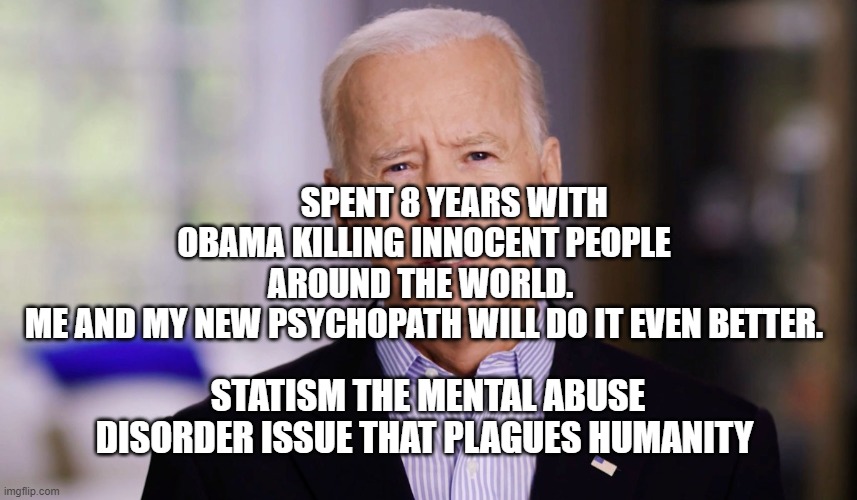Joe Biden 2020 | SPENT 8 YEARS WITH OBAMA KILLING INNOCENT PEOPLE AROUND THE WORLD. 
  ME AND MY NEW PSYCHOPATH WILL DO IT EVEN BETTER. STATISM THE MENTAL ABUSE DISORDER ISSUE THAT PLAGUES HUMANITY | image tagged in joe biden 2020 | made w/ Imgflip meme maker