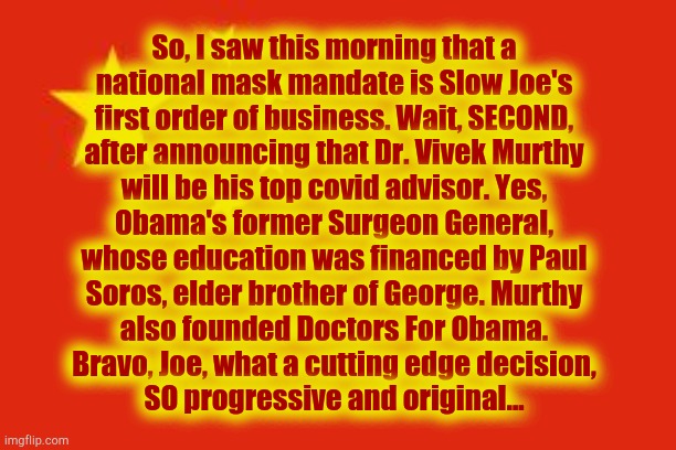 Chinese flag | So, I saw this morning that a
national mask mandate is Slow Joe's
first order of business. Wait, SECOND,
after announcing that Dr. Vivek Murthy
will be his top covid advisor. Yes,
Obama's former Surgeon General,
whose education was financed by Paul
Soros, elder brother of George. Murthy
also founded Doctors For Obama.
Bravo, Joe, what a cutting edge decision,
SO progressive and original... | image tagged in chinese flag,joe biden,kamala,democrat,socialist | made w/ Imgflip meme maker