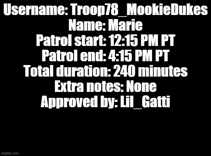 Patrol | Username: Troop78_MookieDukes
Name: Marie
Patrol start: 12:15 PM PT
Patrol end: 4:15 PM PT
Total duration: 240 minutes
Extra notes: None
Approved by: Lil_Gatti | image tagged in blank black | made w/ Imgflip meme maker