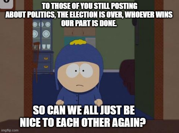 Craig south park | TO THOSE OF YOU STILL POSTING ABOUT POLITICS, THE ELECTION IS OVER, WHOEVER WINS 
OUR PART IS DONE. SO CAN WE ALL JUST BE NICE TO EACH OTHER AGAIN? | image tagged in memes,south park craig | made w/ Imgflip meme maker