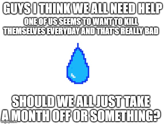 we all need it | GUYS I THINK WE ALL NEED HELP; ONE OF US SEEMS TO WANT TO KILL THEMSELVES EVERYDAY AND THAT'S REALLY BAD; SHOULD WE ALL JUST TAKE A MONTH OFF OR SOMETHING? | image tagged in blank white template | made w/ Imgflip meme maker